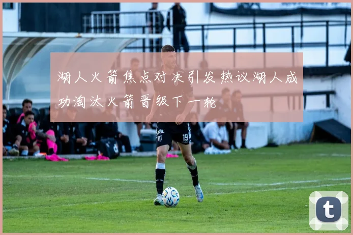 湖人火箭焦点对决引发热议湖人成功淘汰火箭晋级下一轮