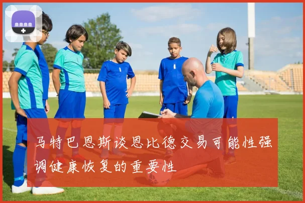 马特巴恩斯谈恩比德交易可能性强调健康恢复的重要性