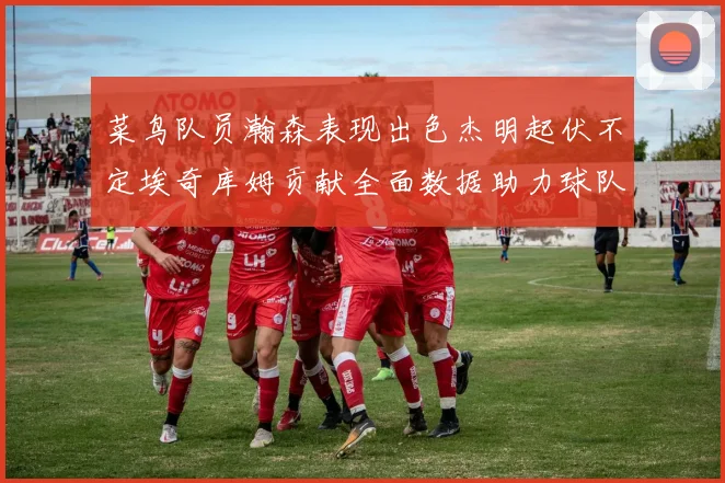 菜鸟队员瀚森表现出色杰明起伏不定埃奇库姆贡献全面数据助力球队