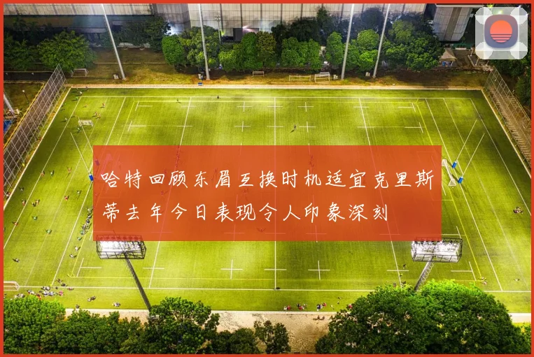 哈特回顾东眉互换时机适宜克里斯蒂去年今日表现令人印象深刻