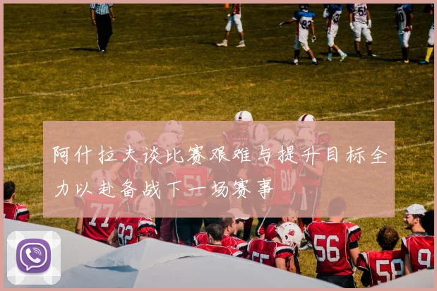 阿什拉夫谈比赛艰难与提升目标全力以赴备战下一场赛事