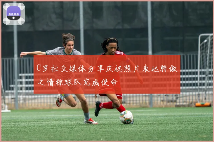 C罗社交媒体分享庆祝照片表达骄傲之情称球队完成使命