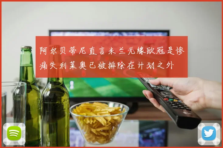 阿尔贝蒂尼直言米兰无缘欧冠是惨痛失利莱奥已被排除在计划之外