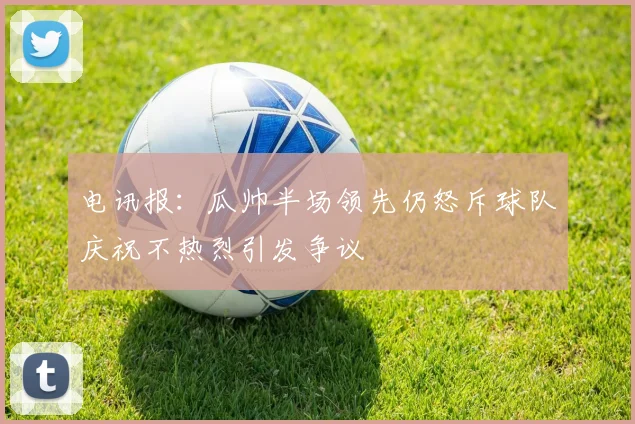 电讯报：瓜帅半场领先仍怒斥球队庆祝不热烈引发争议