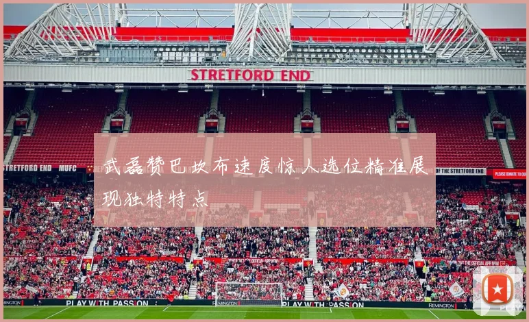 武磊赞巴坎布速度惊人选位精准展现独特特点