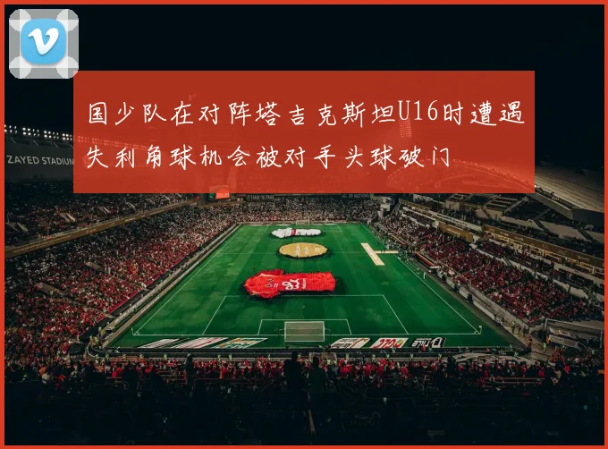 国少队在对阵塔吉克斯坦U16时遭遇失利角球机会被对手头球破门