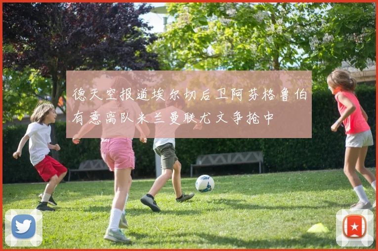 德天空报道埃尔切后卫阿芬格鲁伯有意离队米兰曼联尤文争抢中