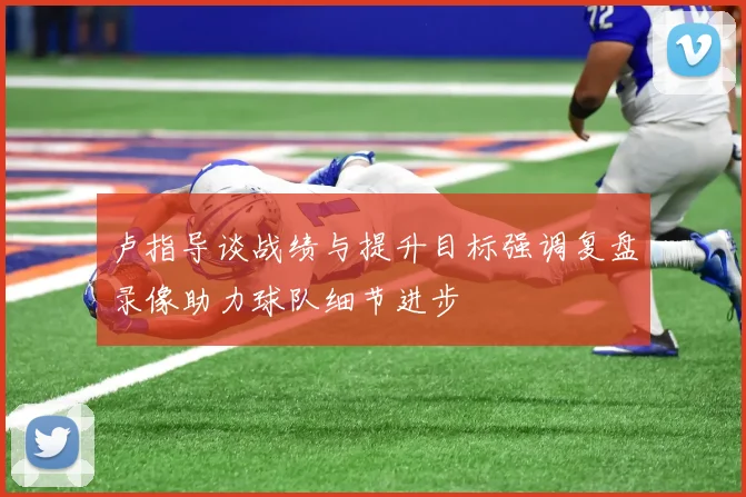 卢指导谈战绩与提升目标强调复盘录像助力球队细节进步