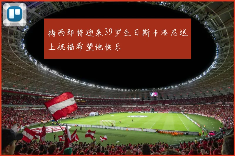 梅西即将迎来39岁生日斯卡洛尼送上祝福希望他快乐
