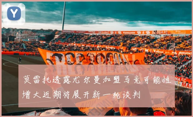 莫雷托透露尤尔曼加盟马竞可能性增大近期将展开新一轮谈判