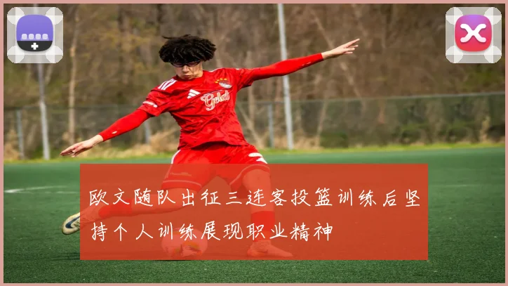 欧文随队出征三连客投篮训练后坚持个人训练展现职业精神