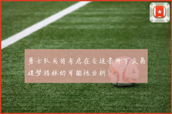 勇士队或将考虑在合适条件下交易追梦格林的可能性分析