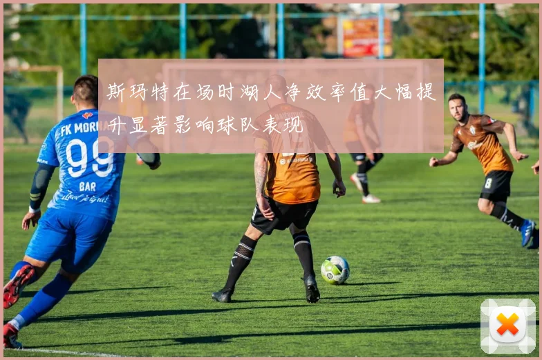 斯玛特在场时湖人净效率值大幅提升显著影响球队表现