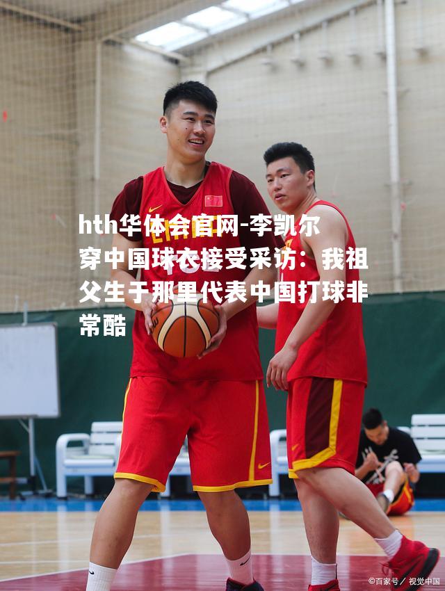 李凯尔穿中国球衣接受采访：我祖父生于那里代表中国打球非常酷