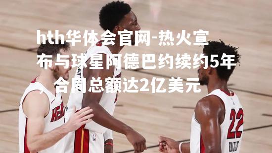 热火宣布与球星阿德巴约续约5年，合同总额达2亿美元